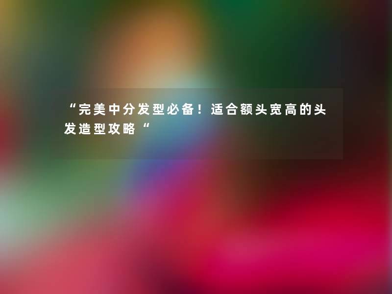 “完美中分发型必备!适合额头宽高的头发造型攻略“ “完美中分发型必备!适合额头宽高的头发造型攻略“