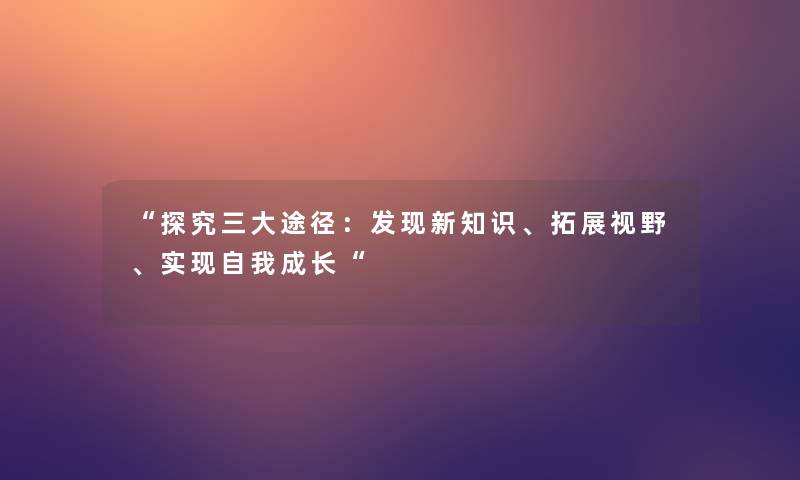 “探究三大途径:发现新知识、拓展视野、实现自我成长“ “探究三大途径:发现新知识、拓展视野、实现自我成长“
