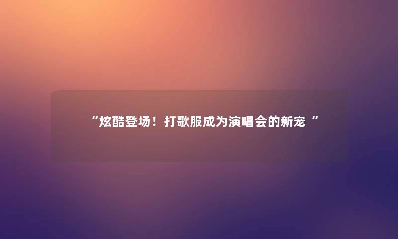 “炫酷登场!打歌服成为演唱会的新宠“ “炫酷登场!打歌服成为演唱会的新宠“
