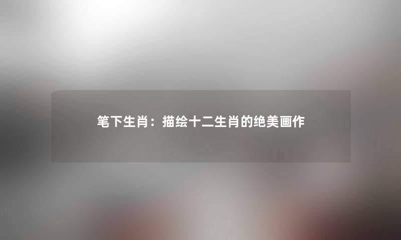 笔下生肖:描绘十二生肖的绝美画作 笔下生肖:描绘十二生肖的绝美画作