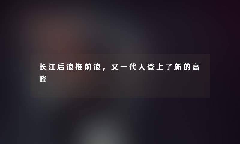 长江后浪推前浪,又一代人登上了新的高峰 长江后浪推前浪,又一代人登上了新的高峰