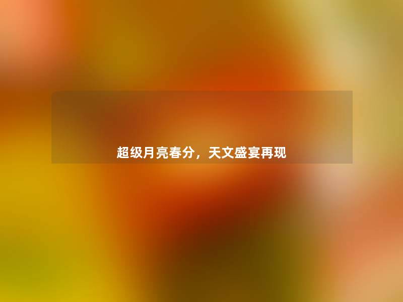 超级月亮春分,天文盛宴再现 超级月亮春分,天文盛宴再现