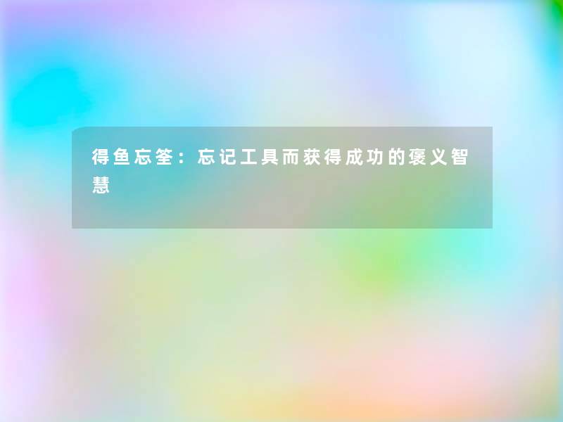 得鱼忘筌:忘记工具而获得成功的褒义 得鱼忘筌:忘记工具而获得成功的褒义