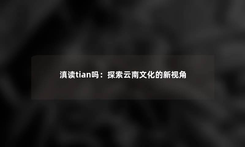 滇读tian吗:探索云南文化的新视角 滇读tian吗:探索云南文化的新视角