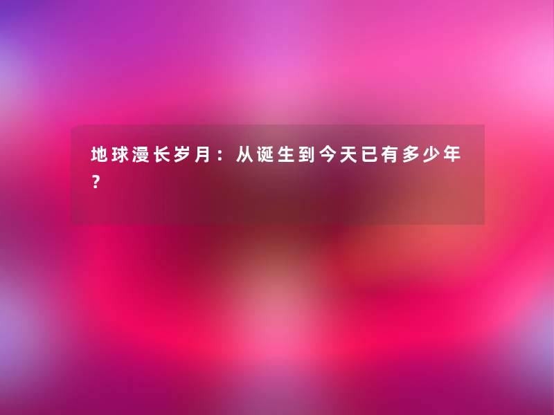 地球漫长岁月:从诞生到今天已有多少年? 地球漫长岁月:从诞生到今天已有多少年?