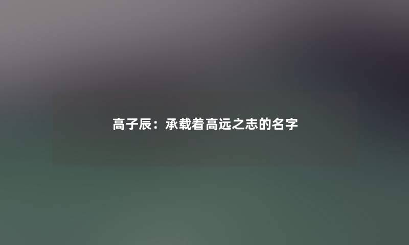 高子辰:承载着高远之志的名字 高子辰:承载着高远之志的名字