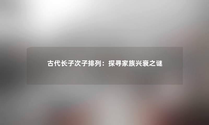 古代长子次子排列:探寻家族兴衰之谜 古代长子次子排列:探寻家族兴衰之谜