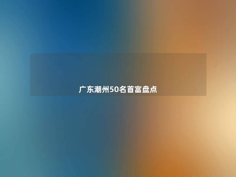 广东潮州几名首富盘点 广东潮州几名首富盘点