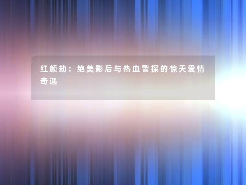 红颜劫:绝美影后与热血警探的惊天爱情奇遇 红颜劫:绝美影后与热血警探的惊天爱情奇遇