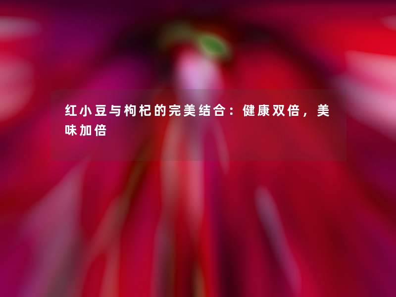 红小豆与枸杞的完美结合:健康双倍,美味加倍 红小豆与枸杞的完美结合:健康双倍,美味加倍