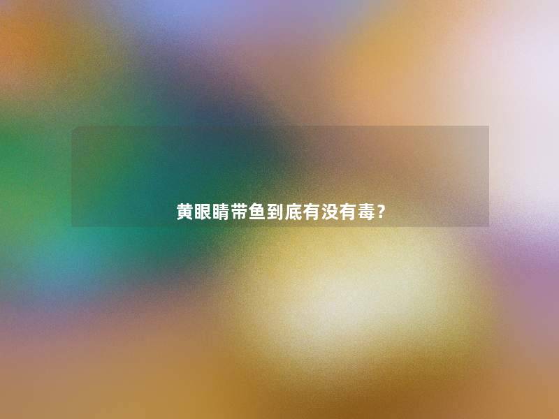 黄眼睛带鱼到底有没有毒? 黄眼睛带鱼到底有没有毒?
