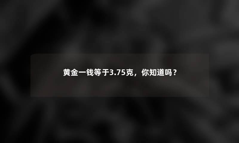 黄金一钱等于3.75克,你知道吗? 黄金一钱等于3.75克,你知道吗?