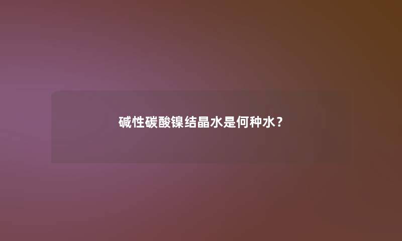 碱性碳酸镍结晶水是何种水? 碱性碳酸镍结晶水是何种水?