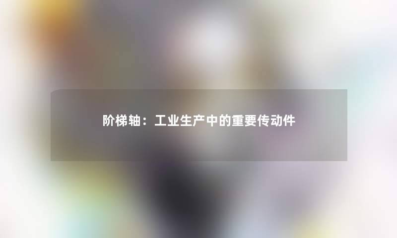 阶梯轴:工业生产中的重要传动件 阶梯轴:工业生产中的重要传动件