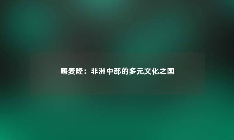 喀麦隆:非洲中部的多元文化之国 喀麦隆:非洲中部的多元文化之国