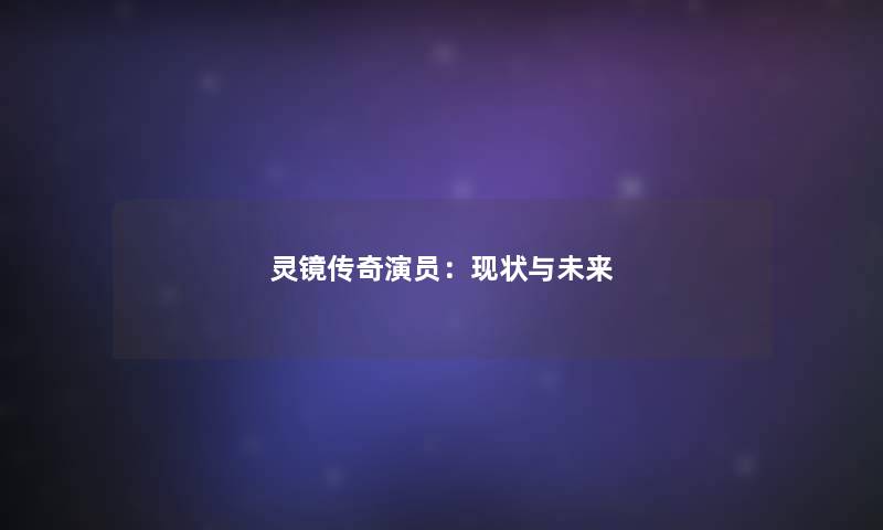 灵镜传奇演员:现状与未来 灵镜传奇演员:现状与未来