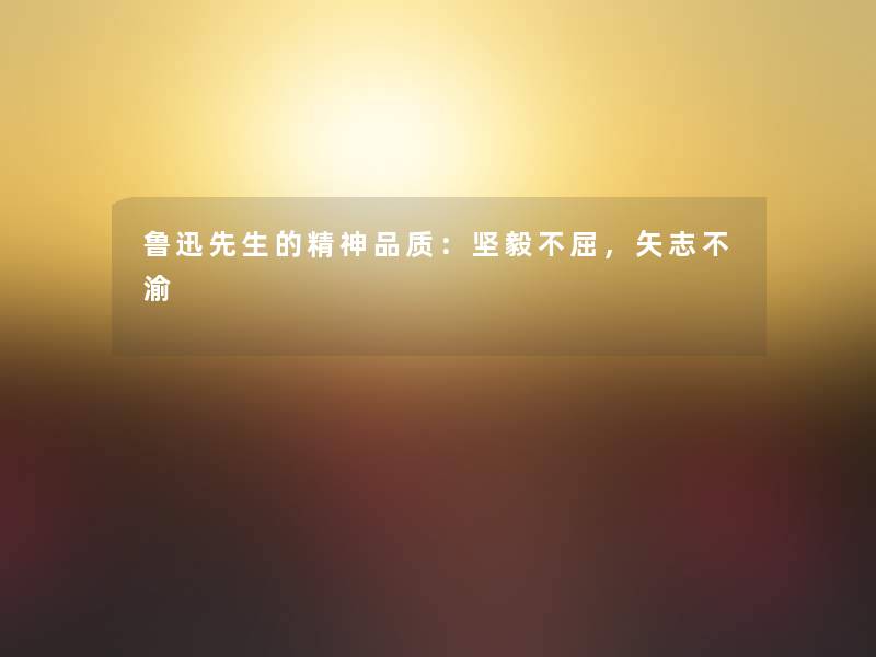 鲁迅先生的精神品质:坚毅不屈,矢志不渝 鲁迅先生的精神品质:坚毅不屈,矢志不渝