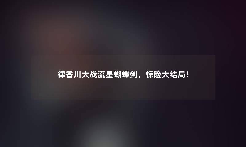 律香川大战流星蝴蝶剑,惊险大结局! 律香川大战流星蝴蝶剑,惊险大结局!
