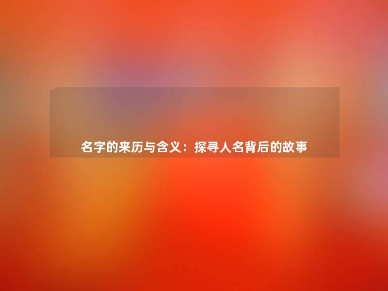 名字的来历与含义:探寻人名背后的故事 名字的来历与含义:探寻人名背后的故事