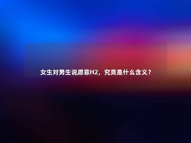 女生对男生说愿意H2,究竟是什么含义? 女生对男生说愿意H2,究竟是什么含义?