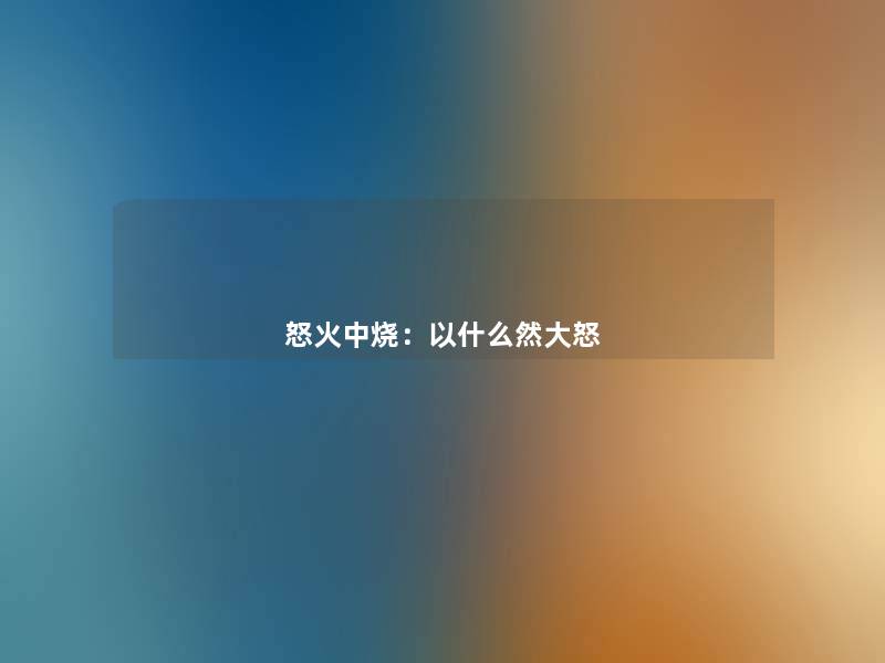 怒火中烧:以什么然大怒 怒火中烧:以什么然大怒