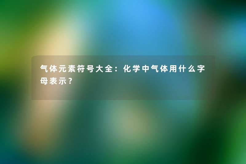 气体元素符号大全：化学中气体用什么字母表示？