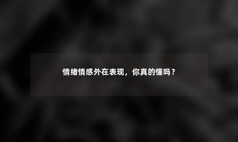 情绪情感外在表现,你真的懂吗? 情绪情感外在表现,你真的懂吗?