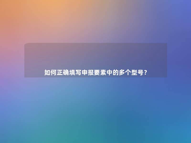如何正确填写申报要素中的多个型号？