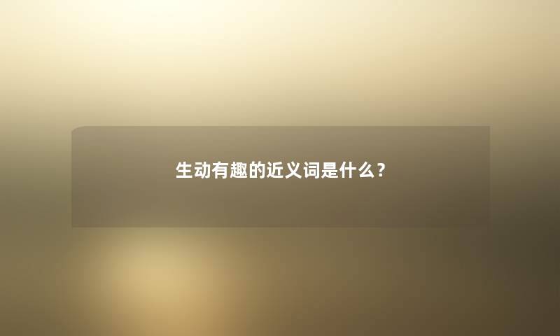 生动有趣的近义词是什么? 生动有趣的近义词是什么?
