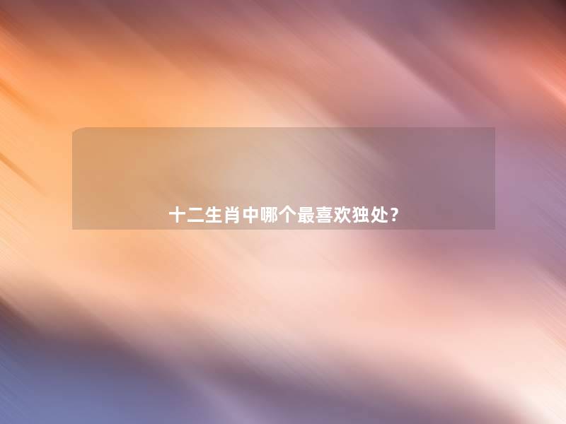 十二生肖中哪个喜欢独处? 十二生肖中哪个喜欢独处?