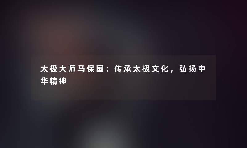 太极大师马保国:传承太极文化,弘扬中华精神 太极大师马保国:传承太极文化,弘扬中华精神