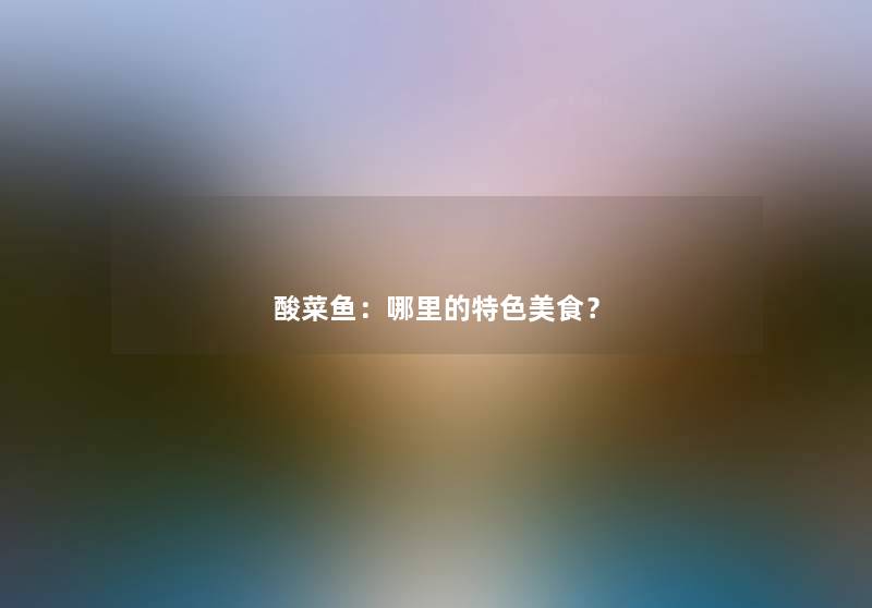 酸菜鱼:哪里的特色美食? 酸菜鱼:哪里的特色美食?