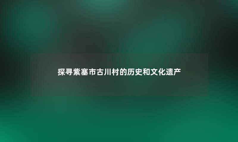 探寻紫塞市古川村的历史和文化遗产 探寻紫塞市古川村的历史和文化遗产