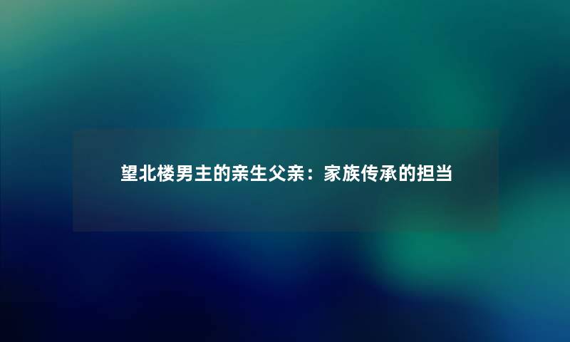 望北楼男主的亲生父亲:家族传承的担当 望北楼男主的亲生父亲:家族传承的担当