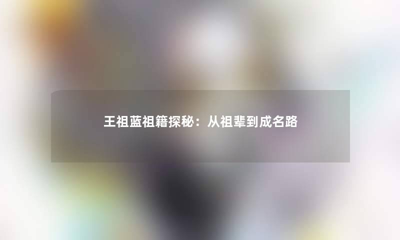 王祖蓝祖籍探秘:从祖辈到成名路 王祖蓝祖籍探秘:从祖辈到成名路