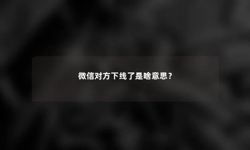 微信对方下线了是啥意思? 微信对方下线了是啥意思?