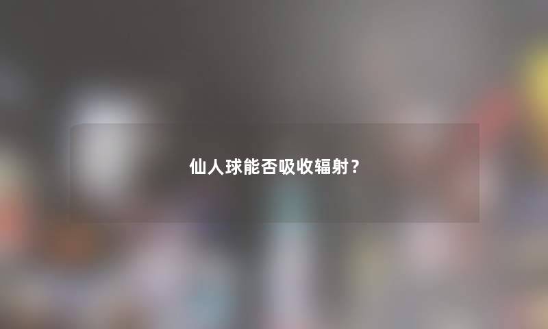 仙人球能否吸收辐射? 仙人球能否吸收辐射?