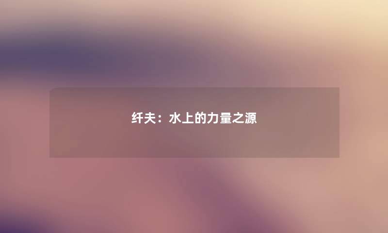 纤夫:水上的力量之源 纤夫:水上的力量之源