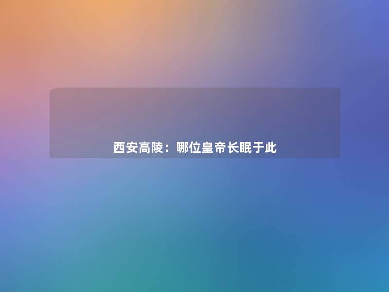 西安高陵:哪位皇帝长眠于此 西安高陵:哪位皇帝长眠于此