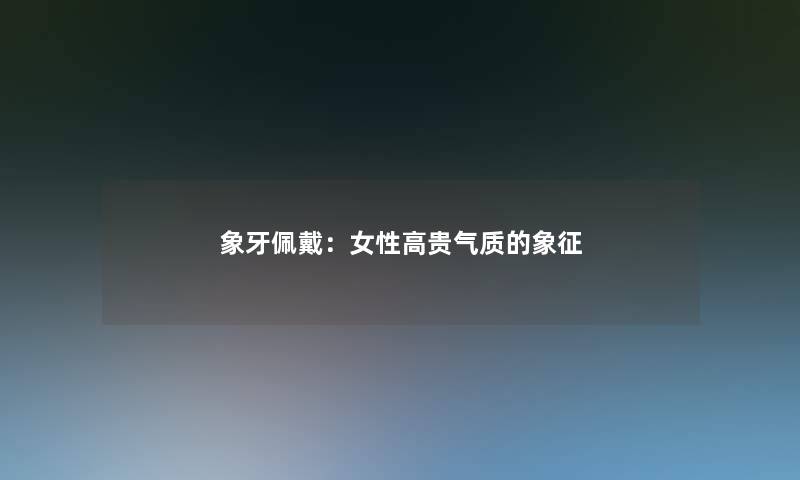 象牙佩戴:女性高贵气质的象征 象牙佩戴:女性高贵气质的象征