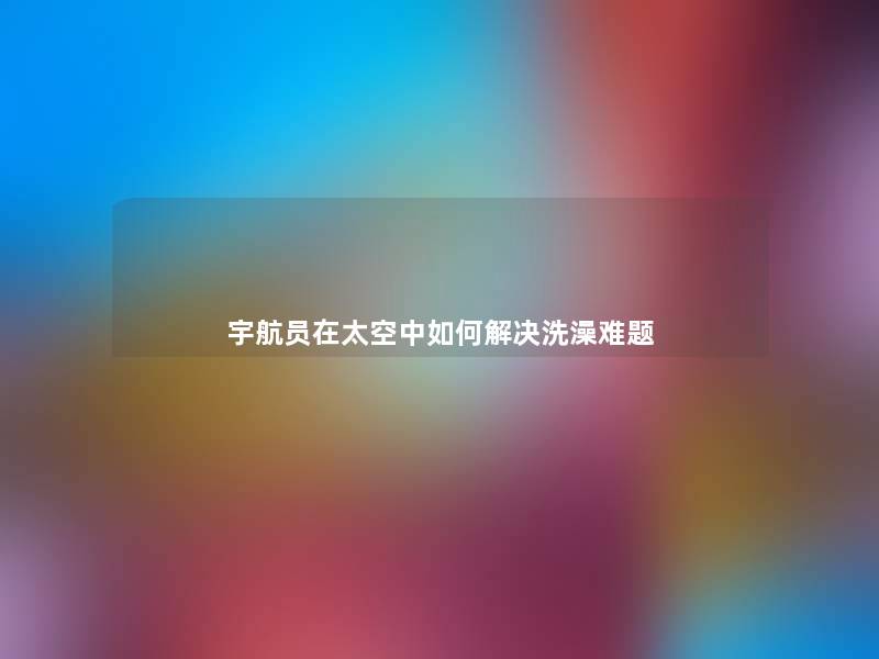 宇航员在太空中如何解决洗澡难题 宇航员在太空中如何解决洗澡难题