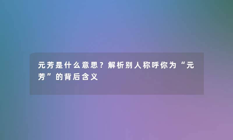 元芳是什么意思?解析别人称呼你为“元芳”的背后含义 元芳是什么意思?解析别人称呼你为“元芳”的背后含义