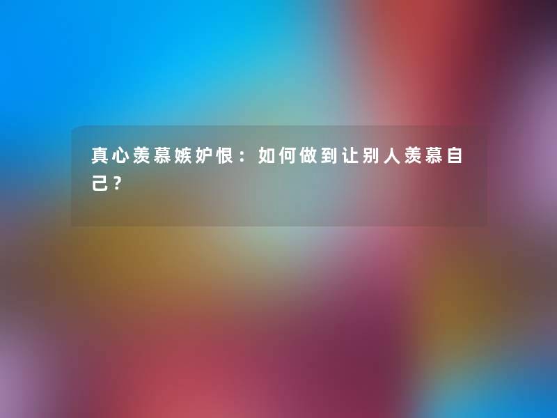 真心羡慕嫉妒恨：如何做到让别人羡慕自己？