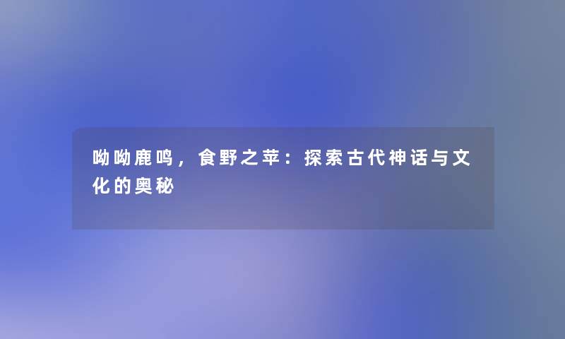 呦呦鹿鸣,食野之苹:探索古代神话与文化的奥秘 呦呦鹿鸣,食野之苹:探索古代神话与文化的奥秘