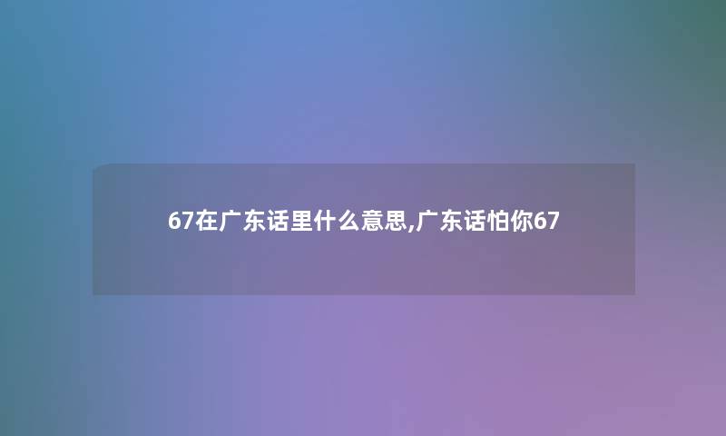 67在广东话里什么意思,广东话怕你67 67在广东话里什么意思,广东话怕你67