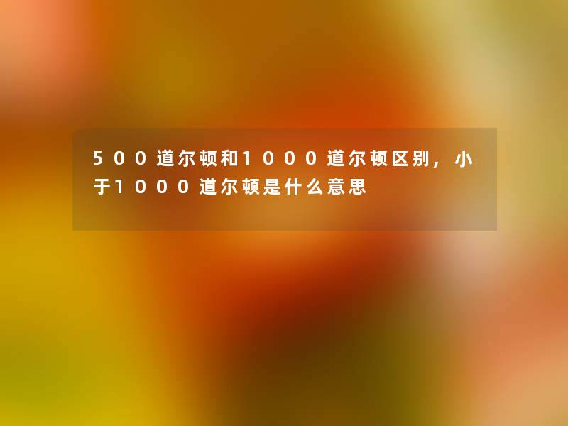 500道尔顿和1000道尔顿区别,小于1000道尔顿是什么意思 500道尔顿和1000道尔顿区别,小于1000道尔顿是什么意思