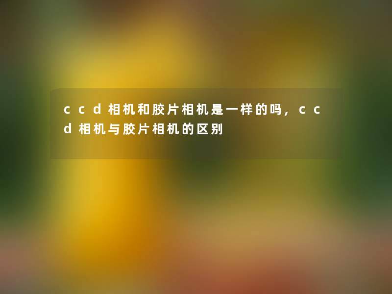ccd相机和胶片相机是一样的吗,ccd相机与胶片相机的区别 ccd相机和胶片相机是一样的吗,ccd相机与胶片相机的区别