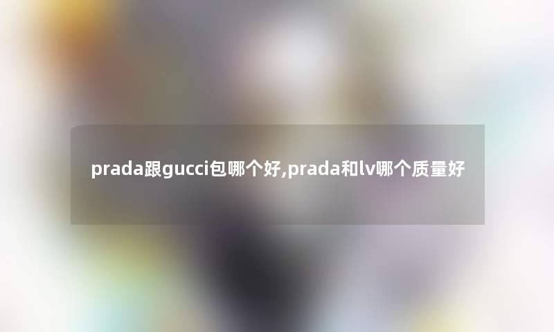 prada跟gucci包哪个好,prada和lv哪个质量好 prada跟gucci包哪个好,prada和lv哪个质量好