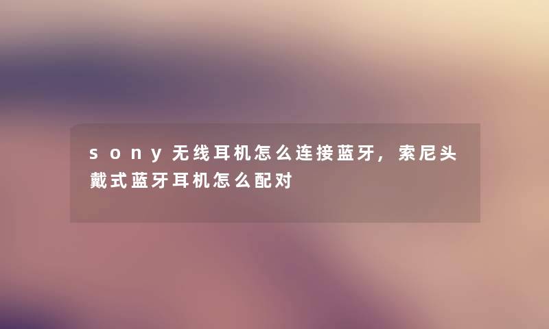 sony无线耳机怎么连接蓝牙,索尼头戴式蓝牙耳机怎么配对 sony无线耳机怎么连接蓝牙,索尼头戴式蓝牙耳机怎么配对