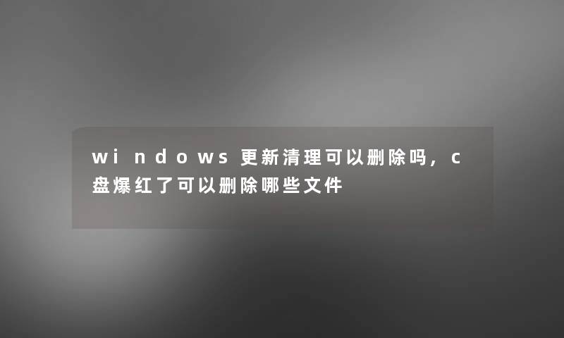 windows更新清理可以删除吗,c盘爆红了可以删除哪些文件 windows更新清理可以删除吗,c盘爆红了可以删除哪些文件